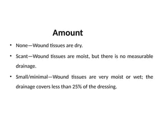 Amount
• None—Wound tissues are dry.
• Scant—Wound tissues are moist, but there is no measurable
drainage.
• Small/minimal—Wound tissues are very moist or wet; the
drainage covers less than 25% of the dressing.
 