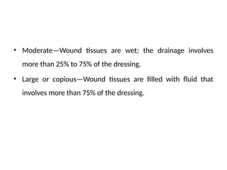 • Moderate—Wound tissues are wet; the drainage involves
more than 25% to 75% of the dressing.
• Large or copious—Wound tissues are filled with fluid that
involves more than 75% of the dressing.
 