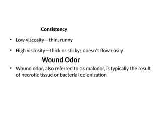 Consistency
• Low viscosity—thin, runny
• High viscosity—thick or sticky; doesn’t flow easily
Wound Odor
• Wound odor, also referred to as malodor, is typically the result
of necrotic tissue or bacterial colonization
 