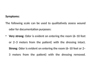 Symptoms:
The following scale can be used to qualitatively assess wound
odor for documentation purposes:
• Very strong: Odor is evident on entering the room (6–10 feet
or 2–3 meters from the patient) with the dressing intact.
Strong: Odor is evident on entering the room (6–10 feet or 2–
3 meters from the patient) with the dressing removed.
 