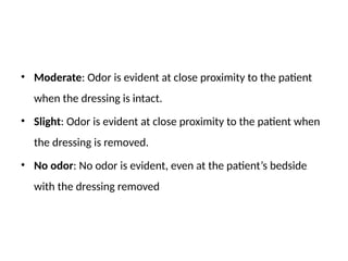 • Moderate: Odor is evident at close proximity to the patient
when the dressing is intact.
• Slight: Odor is evident at close proximity to the patient when
the dressing is removed.
• No odor: No odor is evident, even at the patient’s bedside
with the dressing removed
 