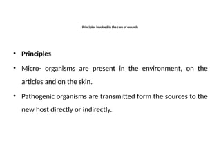 • Principles
• Micro- organisms are present in the environment, on the
articles and on the skin.
• Pathogenic organisms are transmitted form the sources to the
new host directly or indirectly.
Principles involved in the care of wounds
 