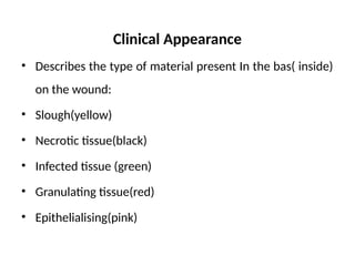 Clinical Appearance
• Describes the type of material present In the bas( inside)
on the wound:
• Slough(yellow)
• Necrotic tissue(black)
• Infected tissue (green)
• Granulating tissue(red)
• Epithelialising(pink)
 