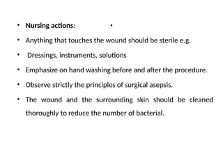 .
• Nursing actions:
• Anything that touches the wound should be sterile e.g.
• Dressings, instruments, solutions
• Emphasize on hand washing before and after the procedure.
• Observe strictly the principles of surgical asepsis.
• The wound and the surrounding skin should be cleaned
thoroughly to reduce the number of bacterial.
 