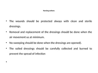 Nursing actions:
• The wounds should be protected always with clean and sterile
dressings.
• Removal and replacement of the dressings should be done when the
air movement us at minimum.
• No sweeping should be done when the dressings are opened).
• The soiled dressings should be carefully collected and burned to
prevent the spread of infection
•
 