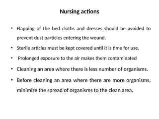 Nursing actions
• Flapping of the bed cloths and dresses should be avoided to
prevent dust particles entering the wound.
• Sterile articles must be kept covered until it is time for use.
• Prolonged exposure to the air makes them contaminated
• Cleaning an area where there is less number of organisms.
• Before cleaning an area where there are more organisms,
minimize the spread of organisms to the clean area.
 