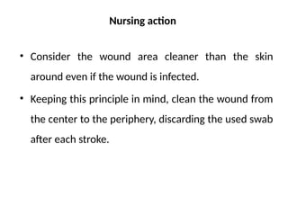 Nursing action
• Consider the wound area cleaner than the skin
around even if the wound is infected.
• Keeping this principle in mind, clean the wound from
the center to the periphery, discarding the used swab
after each stroke.
 