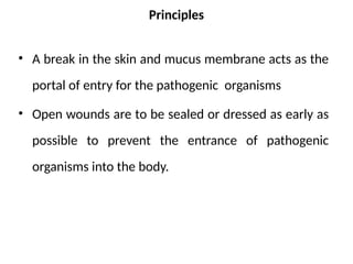 Principles
• A break in the skin and mucus membrane acts as the
portal of entry for the pathogenic organisms
• Open wounds are to be sealed or dressed as early as
possible to prevent the entrance of pathogenic
organisms into the body.
 