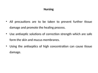 Nursing
• All precautions are to be taken to prevent further tissue
damage and promote the healing process.
• Use antiseptic solutions of correction strength which are safe
form the skin and mucus membranes.
• Using the antiseptics of high concentration can cause tissue
damage.
 