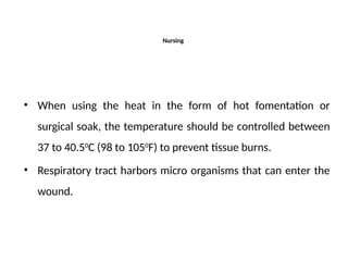 Nursing
• When using the heat in the form of hot fomentation or
surgical soak, the temperature should be controlled between
37 to 40.50
C (98 to 1050
F) to prevent tissue burns.
• Respiratory tract harbors micro organisms that can enter the
wound.
 