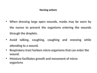 Nursing actions
• When dressing large open wounds, masks may be worn by
the nurses to prevent the organisms entering the wounds
through the droplets.
• Avoid talking, coughing, coughing and sneezing while
attending to a wound.
• Respiratory tract harbors micro organisms that can enter the
wound.
• Moisture facilitates growth and movement of micro-
organisms
 