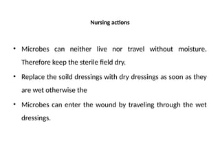 Nursing actions
• Microbes can neither live nor travel without moisture.
Therefore keep the sterile field dry.
• Replace the soild dressings with dry dressings as soon as they
are wet otherwise the
• Microbes can enter the wound by traveling through the wet
dressings.
 