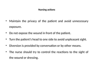 Nursing actions
• Maintain the privacy of the patient and avoid unnecessary
exposure.
• Do not expose the wound in front of the patient.
• Turn the patient’s head to one side to avoid unpleasant sight.
• Diversion is provided by conversation or by other means.
• The nurse should try to control the reactions to the sight of
the wound or dressing.
 