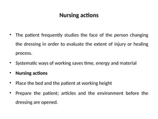 Nursing actions
• The patient frequently studies the face of the person changing
the dressing in order to evaluate the extent of injury or healing
process.
• Systematic ways of working saves time, energy and material
• Nursing actions
• Place the bed and the patient at working height
• Prepare the patient; articles and the environment before the
dressing are opened.
 