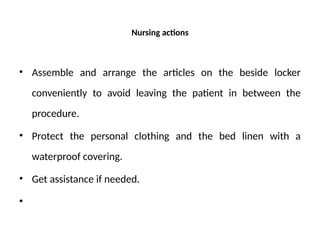 Nursing actions
• Assemble and arrange the articles on the beside locker
conveniently to avoid leaving the patient in between the
procedure.
• Protect the personal clothing and the bed linen with a
waterproof covering.
• Get assistance if needed.
•
 