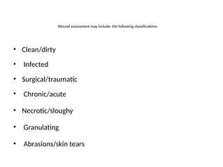Wound assessment may include: the following classifications:
• Clean/dirty
• Infected
• Surgical/traumatic
• Chronic/acute
• Necrotic/sloughy
• Granulating
• Abrasions/skin tears
 