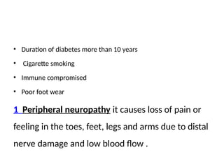 • Duration of diabetes more than 10 years
• Cigarette smoking
• Immune compromised
• Poor foot wear
1 Peripheral neuropathy it causes loss of pain or
feeling in the toes, feet, legs and arms due to distal
nerve damage and low blood flow .
 