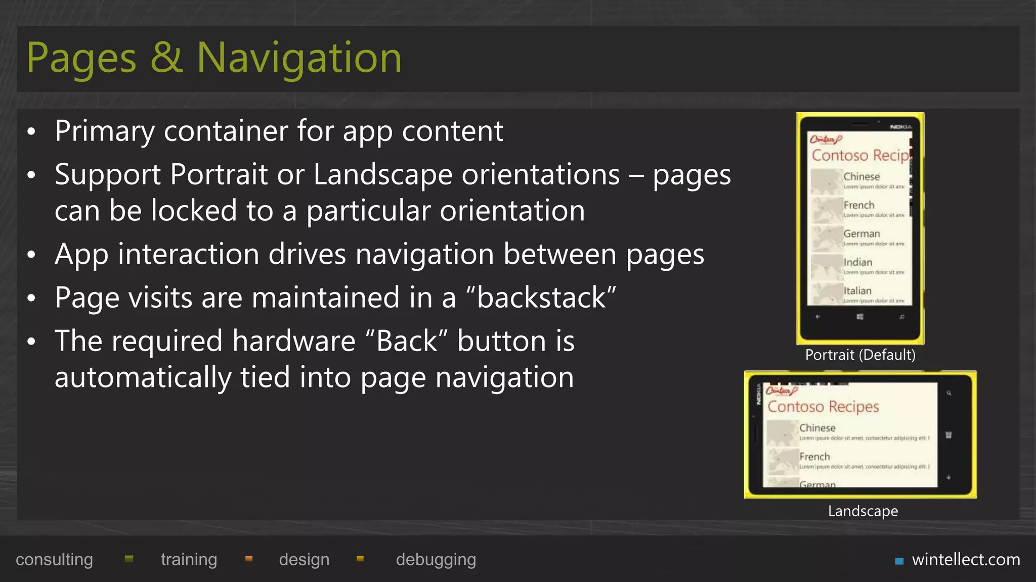 Pages & Navigation
 • Primary container for app content
 • Support Portrait or Landscape orientations – pages
   can be locked to a particular orientation
 • App interaction drives navigation between pages
 • Page visits are maintained in a “backstack”
 • The required hardware “Back” button is               Portrait (Default)
   automatically tied into page navigation



                                                           Landscape


consulting   training   design   debugging                               wintellect.com
 