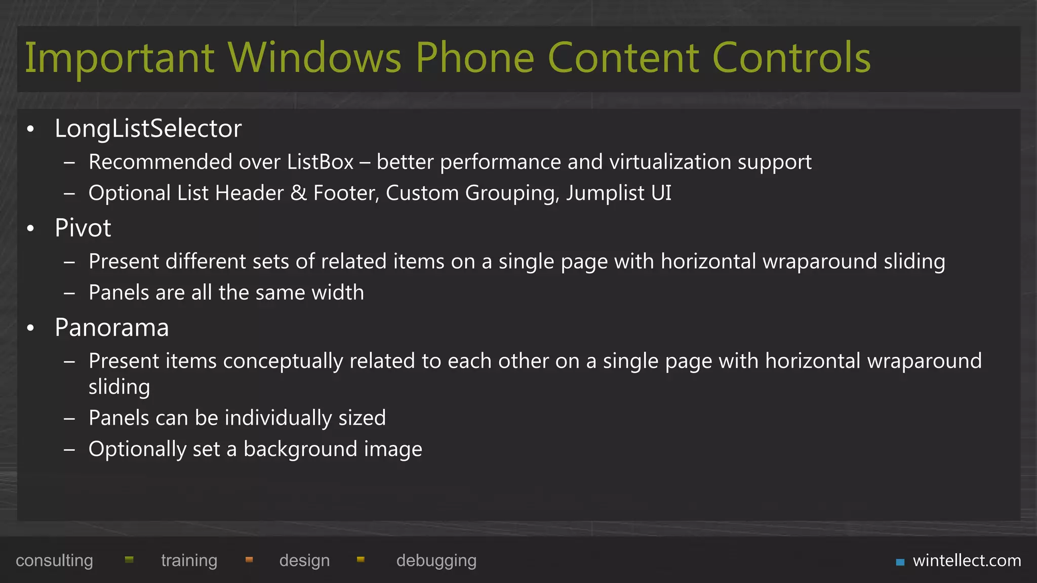 Important Windows Phone Content Controls
 • LongListSelector
      – Recommended over ListBox – better performance and virtualization support
      – Optional List Header & Footer, Custom Grouping, Jumplist UI
 • Pivot
      – Present different sets of related items on a single page with horizontal wraparound sliding
      – Panels are all the same width
 • Panorama
      – Present items conceptually related to each other on a single page with horizontal wraparound
        sliding
      – Panels can be individually sized
      – Optionally set a background image




consulting      training    design       debugging                                             wintellect.com
 