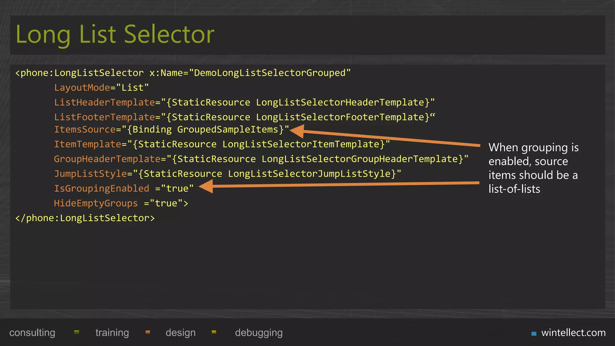 Long List Selector
 <phone:LongListSelector x:Name="DemoLongListSelectorGrouped"
        LayoutMode="List"
        ListHeaderTemplate="{StaticResource LongListSelectorHeaderTemplate}"
        ListFooterTemplate="{StaticResource LongListSelectorFooterTemplate}“
        ItemsSource="{Binding GroupedSampleItems}"
        ItemTemplate="{StaticResource LongListSelectorItemTemplate}"                 When grouping is
        GroupHeaderTemplate="{StaticResource LongListSelectorGroupHeaderTemplate}"   enabled, source
        JumpListStyle="{StaticResource LongListSelectorJumpListStyle}"               items should be a
        IsGroupingEnabled ="true"                                                    list-of-lists
        HideEmptyGroups ="true">
 </phone:LongListSelector>




consulting     training    design       debugging                                             wintellect.com
 