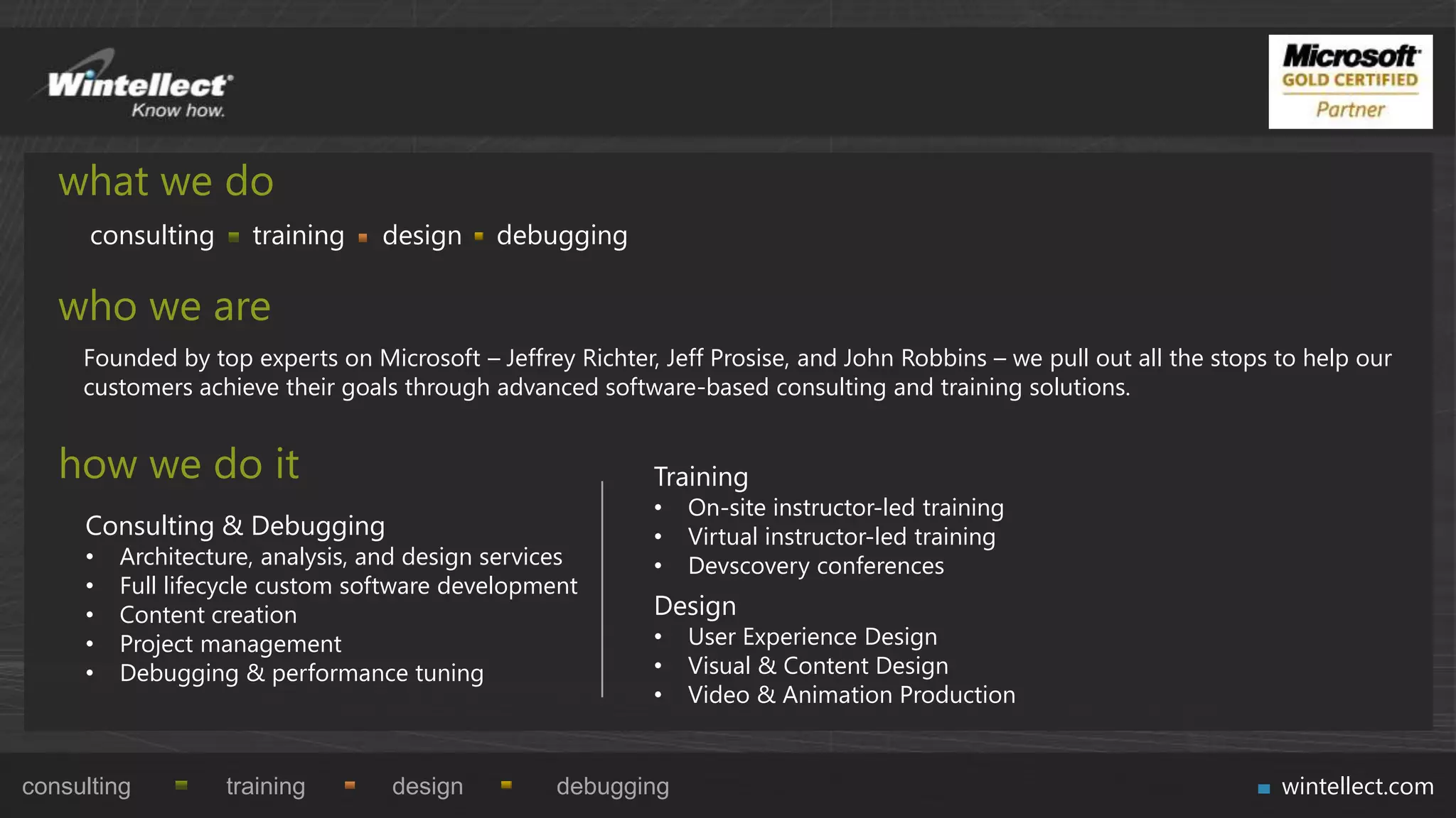 what we do
      consulting     training    design     debugging

   who we are
     Founded by top experts on Microsoft – Jeffrey Richter, Jeff Prosise, and John Robbins – we pull out all the stops to help our
     customers achieve their goals through advanced software-based consulting and training solutions.


   how we do it                                            Training
                                                           •   On-site instructor-led training
     Consulting & Debugging                                •   Virtual instructor-led training
     •   Architecture, analysis, and design services       •   Devscovery conferences
     •   Full lifecycle custom software development
     •   Content creation                                  Design
     •   Project management                                •   User Experience Design
     •   Debugging & performance tuning                    •   Visual & Content Design
                                                           •   Video & Animation Production


consulting         training       design          debugging                                                            wintellect.com
 