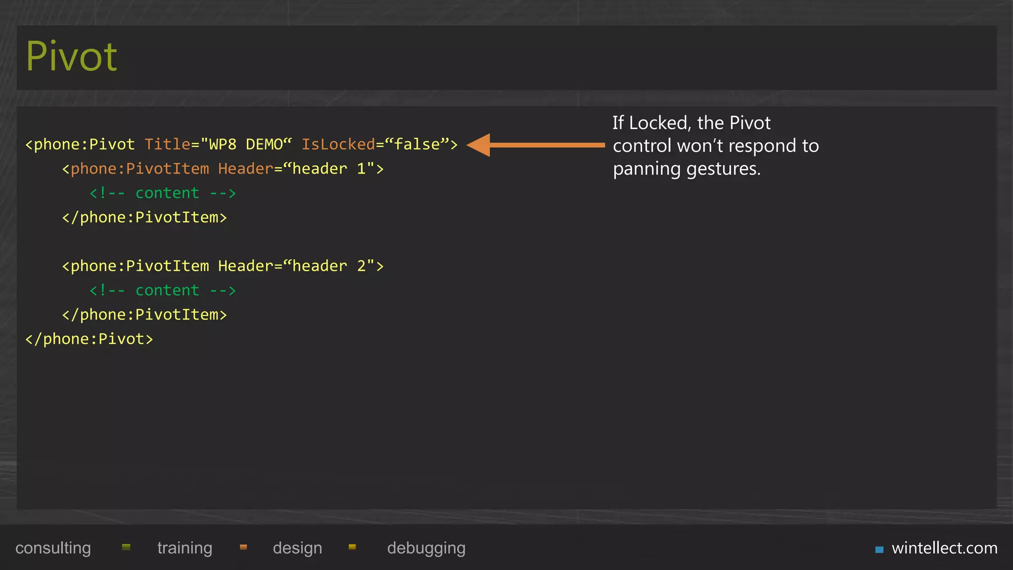 Pivot
                                                       If Locked, the Pivot
 <phone:Pivot Title="WP8 DEMO“ IsLocked=“false”>       control won‟t respond to
     <phone:PivotItem Header=“header 1">               panning gestures.
        <!-- content -->
     </phone:PivotItem>

     <phone:PivotItem Header=“header 2">
        <!-- content -->
     </phone:PivotItem>
 </phone:Pivot>




consulting     training    design          debugging                              wintellect.com
 