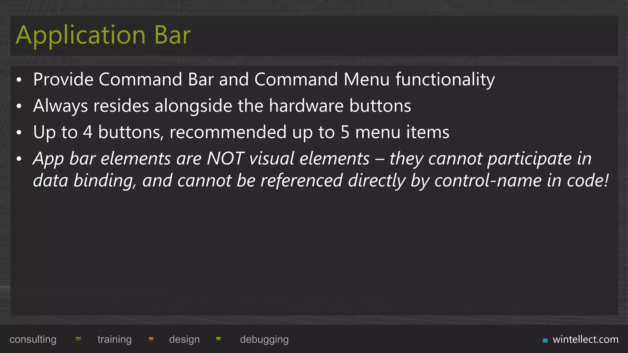 Application Bar
 •   Provide Command Bar and Command Menu functionality
 •   Always resides alongside the hardware buttons
 •   Up to 4 buttons, recommended up to 5 menu items
 •   App bar elements are NOT visual elements – they cannot participate in
     data binding, and cannot be referenced directly by control-name in code!




consulting   training   design   debugging                           wintellect.com
 