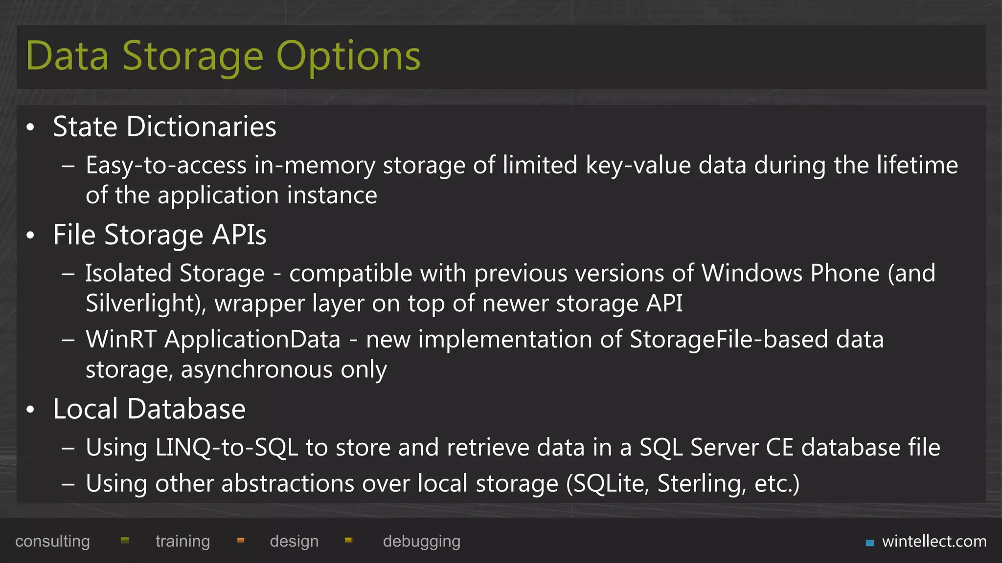 Data Storage Options
 • State Dictionaries
      – Easy-to-access in-memory storage of limited key-value data during the lifetime
        of the application instance
 • File Storage APIs
      – Isolated Storage - compatible with previous versions of Windows Phone (and
        Silverlight), wrapper layer on top of newer storage API
      – WinRT ApplicationData - new implementation of StorageFile-based data
        storage, asynchronous only
 • Local Database
      – Using LINQ-to-SQL to store and retrieve data in a SQL Server CE database file
      – Using other abstractions over local storage (SQLite, Sterling, etc.)

consulting    training   design   debugging                                    wintellect.com
 