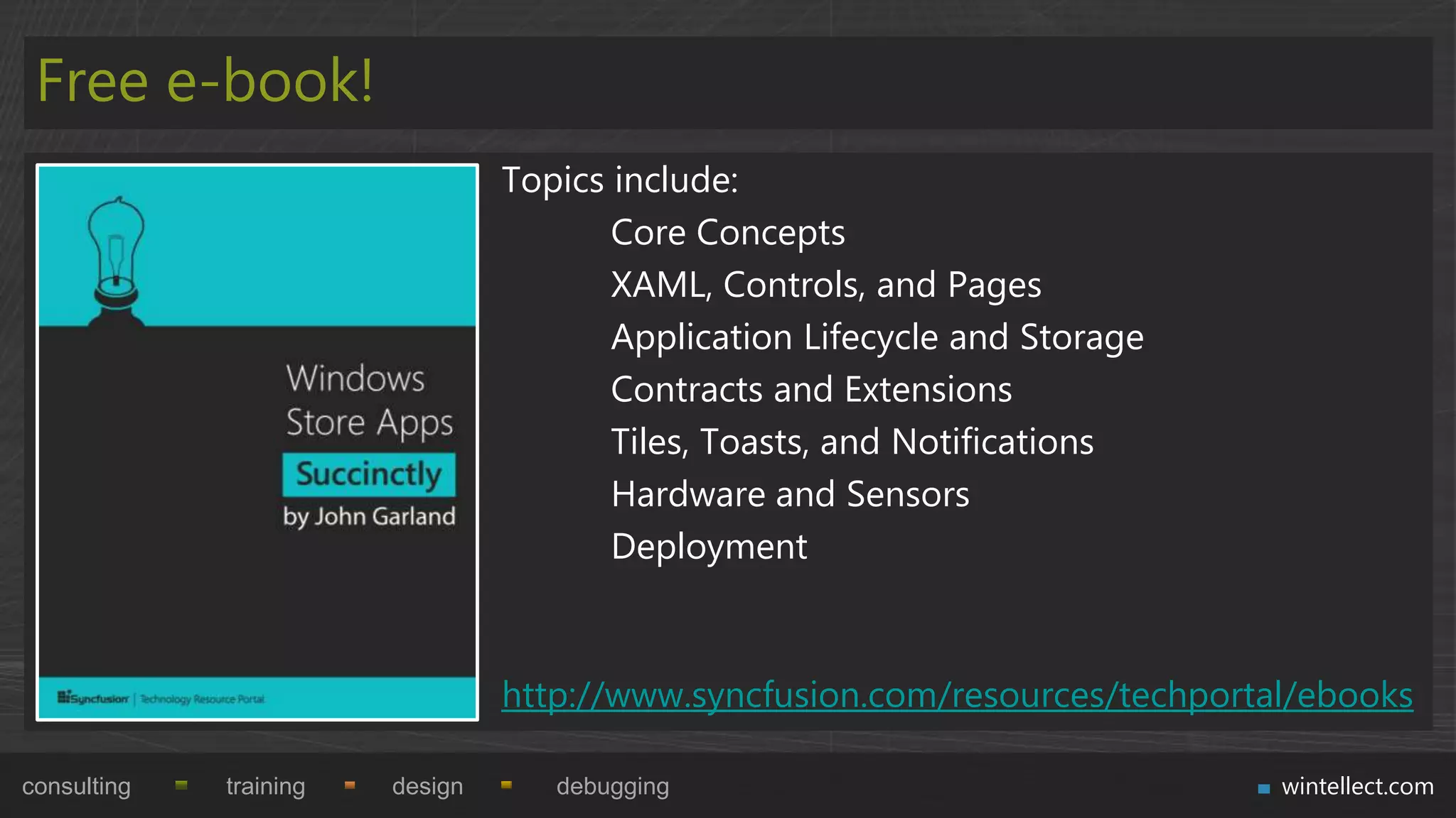 Free e-book!
                                 Topics include:
                                        Core Concepts
                                        XAML, Controls, and Pages
                                        Application Lifecycle and Storage
                                        Contracts and Extensions
                                        Tiles, Toasts, and Notifications
                                        Hardware and Sensors
                                        Deployment



                                 http://www.syncfusion.com/resources/techportal/ebooks

consulting   training   design      debugging                                 wintellect.com
 