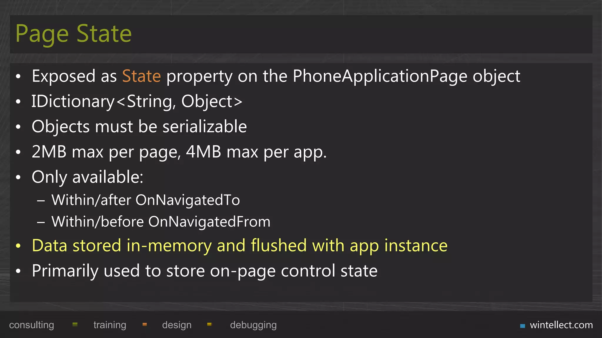 Page State
 •   Exposed as State property on the PhoneApplicationPage object
 •   IDictionary<String, Object>
 •   Objects must be serializable
 •   2MB max per page, 4MB max per app.
 •   Only available:
      – Within/after OnNavigatedTo
      – Within/before OnNavigatedFrom
 • Data stored in-memory and flushed with app instance
 • Primarily used to store on-page control state

consulting   training   design   debugging                          wintellect.com
 