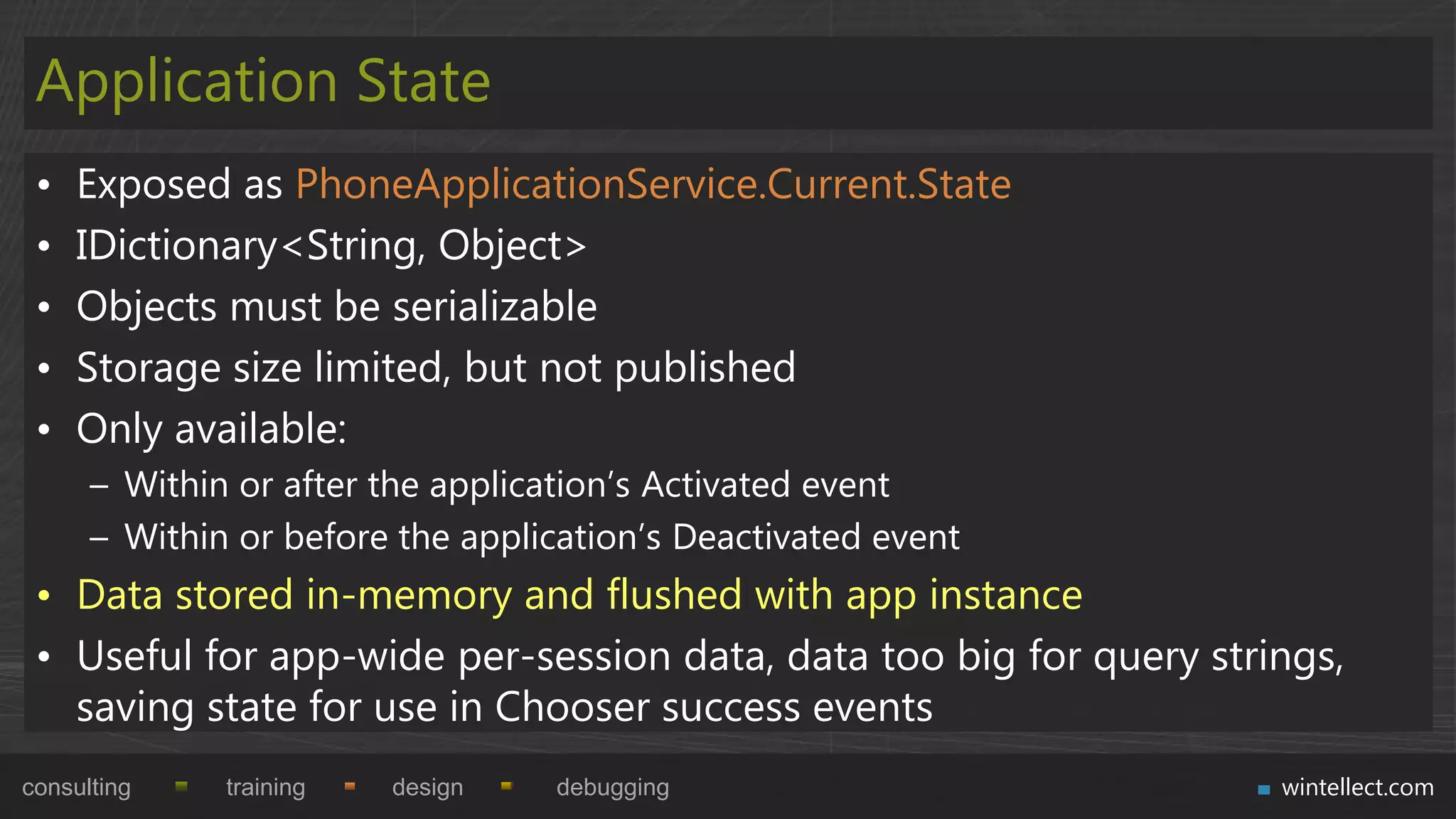 Application State
 •   Exposed as PhoneApplicationService.Current.State
 •   IDictionary<String, Object>
 •   Objects must be serializable
 •   Storage size limited, but not published
 •   Only available:
      – Within or after the application‟s Activated event
      – Within or before the application‟s Deactivated event
 • Data stored in-memory and flushed with app instance
 • Useful for app-wide per-session data, data too big for query strings,
   saving state for use in Chooser success events
consulting    training   design   debugging                         wintellect.com
 
