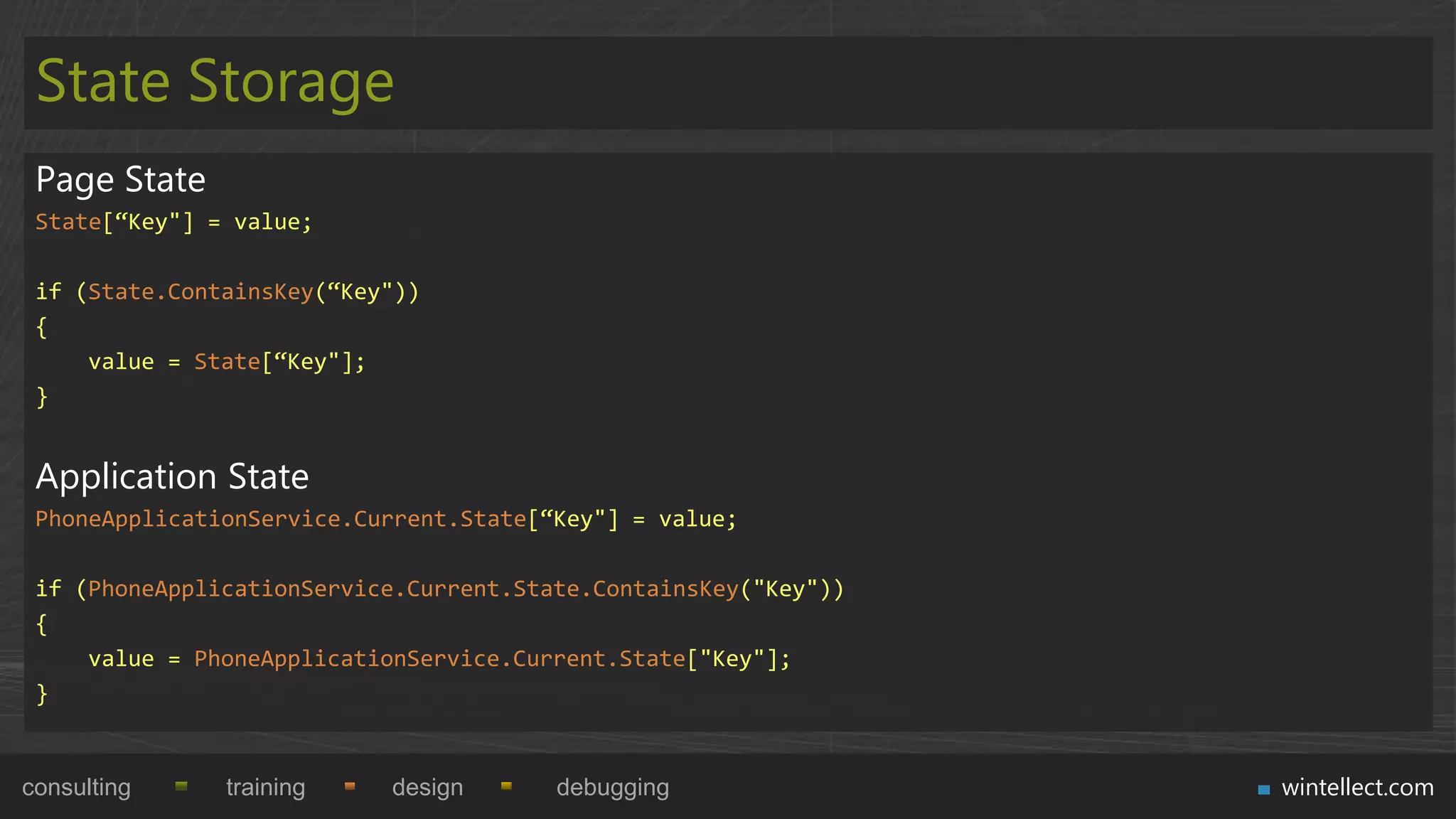 State Storage
 Page State
 State[“Key"] = value;

 if (State.ContainsKey(“Key"))
 {
     value = State[“Key"];
 }


 Application State
 PhoneApplicationService.Current.State[“Key"] = value;

 if (PhoneApplicationService.Current.State.ContainsKey("Key"))
 {
     value = PhoneApplicationService.Current.State["Key"];
 }


consulting     training    design       debugging                wintellect.com
 