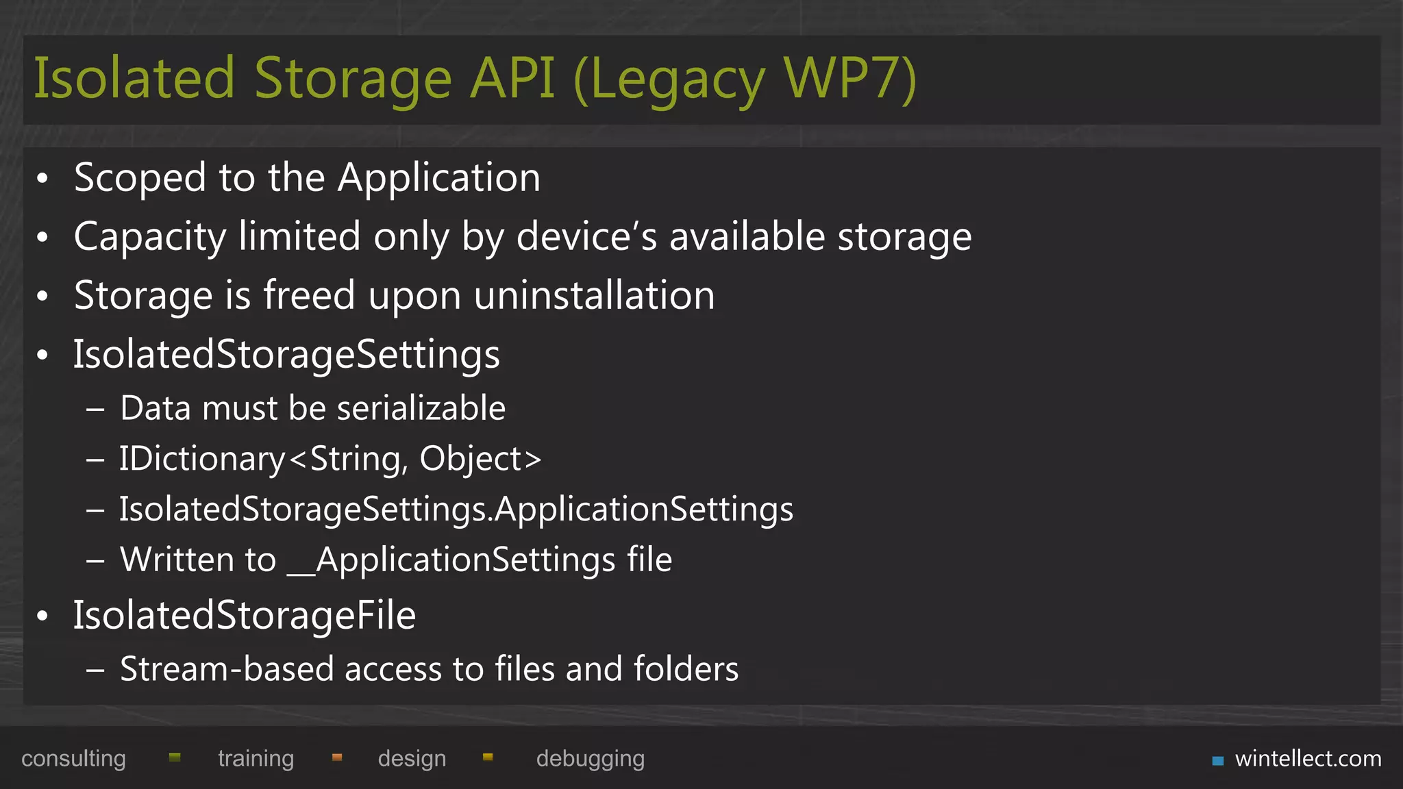 Isolated Storage API (Legacy WP7)
 •   Scoped to the Application
 •   Capacity limited only by device‟s available storage
 •   Storage is freed upon uninstallation
 •   IsolatedStorageSettings
      –   Data must be serializable
      –   IDictionary<String, Object>
      –   IsolatedStorageSettings.ApplicationSettings
      –   Written to __ApplicationSettings file
 • IsolatedStorageFile
      – Stream-based access to files and folders

consulting      training   design   debugging              wintellect.com
 