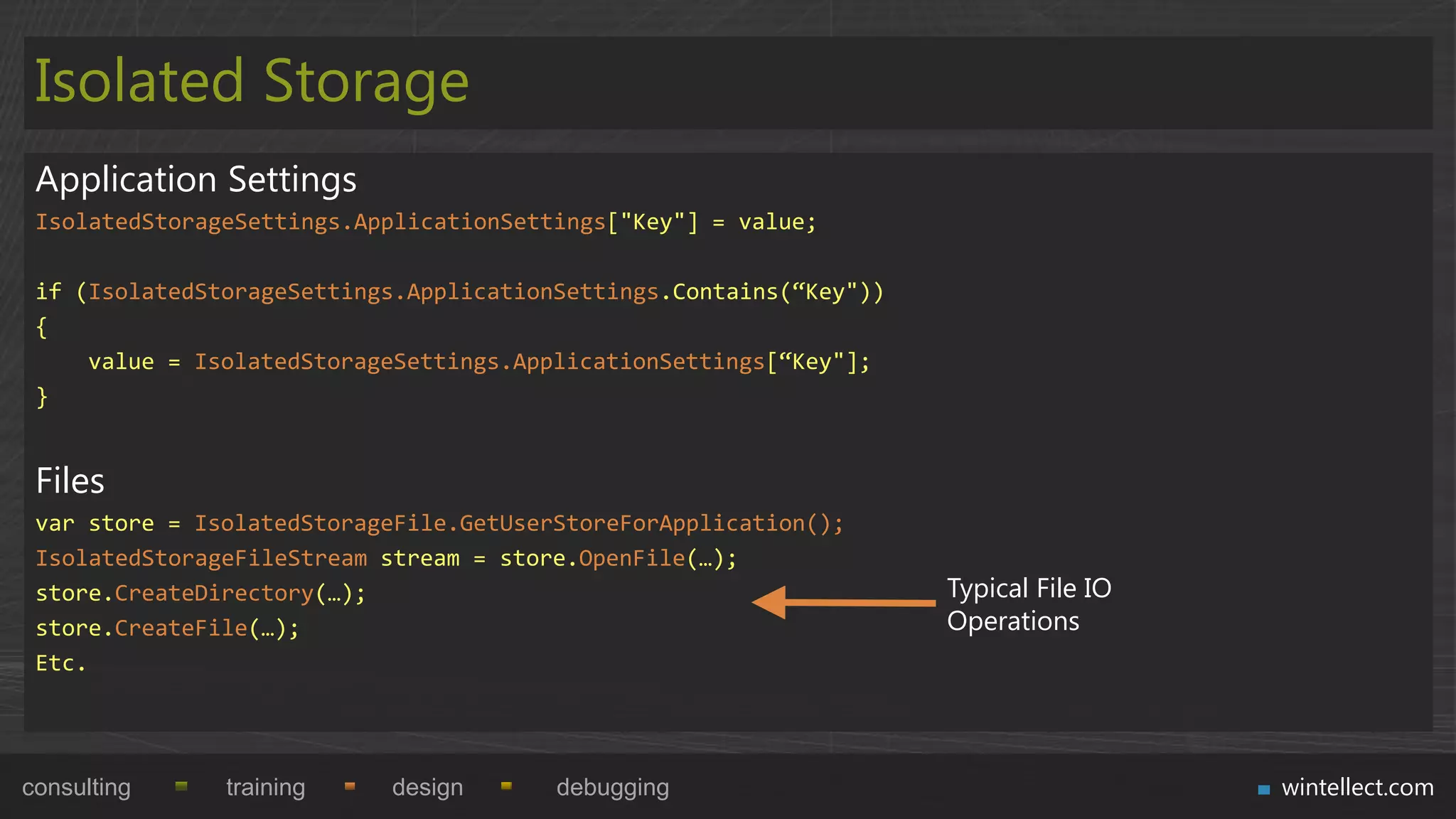 Isolated Storage
 Application Settings
 IsolatedStorageSettings.ApplicationSettings["Key"] = value;

 if (IsolatedStorageSettings.ApplicationSettings.Contains(“Key"))
 {
     value = IsolatedStorageSettings.ApplicationSettings[“Key"];
 }


 Files
 var store = IsolatedStorageFile.GetUserStoreForApplication();
 IsolatedStorageFileStream stream = store.OpenFile(…);
 store.CreateDirectory(…);                                          Typical File IO
 store.CreateFile(…);                                               Operations
 Etc.




consulting     training    design       debugging                                     wintellect.com
 