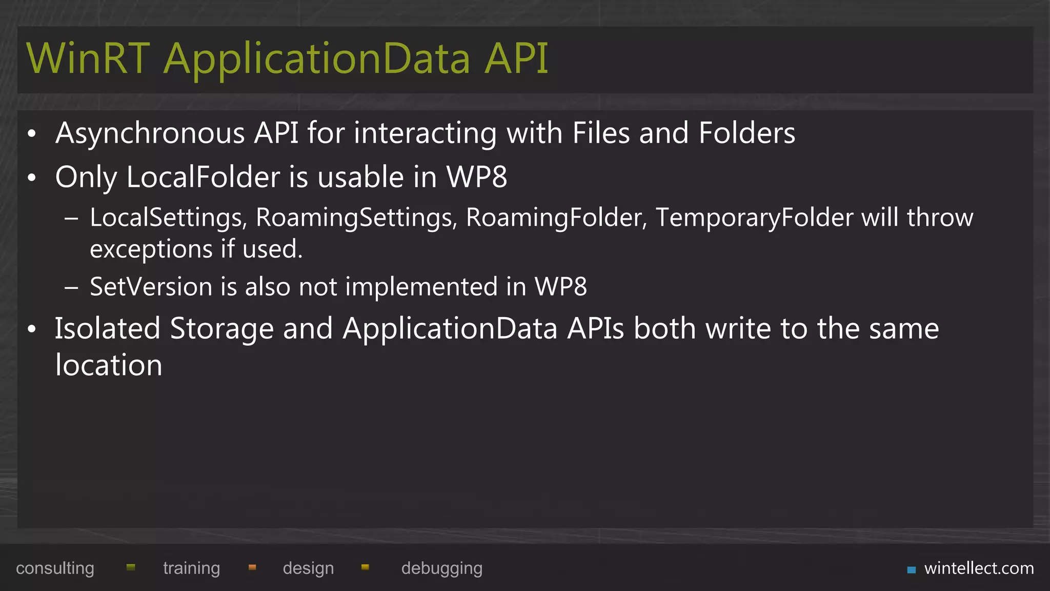 WinRT ApplicationData API
 • Asynchronous API for interacting with Files and Folders
 • Only LocalFolder is usable in WP8
      – LocalSettings, RoamingSettings, RoamingFolder, TemporaryFolder will throw
        exceptions if used.
      – SetVersion is also not implemented in WP8
 • Isolated Storage and ApplicationData APIs both write to the same
   location




consulting    training   design   debugging                                 wintellect.com
 
