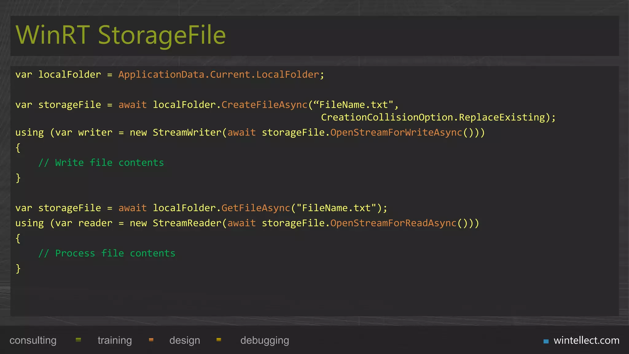 WinRT StorageFile
 var localFolder = ApplicationData.Current.LocalFolder;

 var storageFile = await localFolder.CreateFileAsync(“FileName.txt",
                                                      CreationCollisionOption.ReplaceExisting);
 using (var writer = new StreamWriter(await storageFile.OpenStreamForWriteAsync()))
 {
     // Write file contents
 }

 var storageFile = await localFolder.GetFileAsync("FileName.txt");
 using (var reader = new StreamReader(await storageFile.OpenStreamForReadAsync()))
 {
     // Process file contents
 }




consulting     training    design       debugging                                             wintellect.com
 