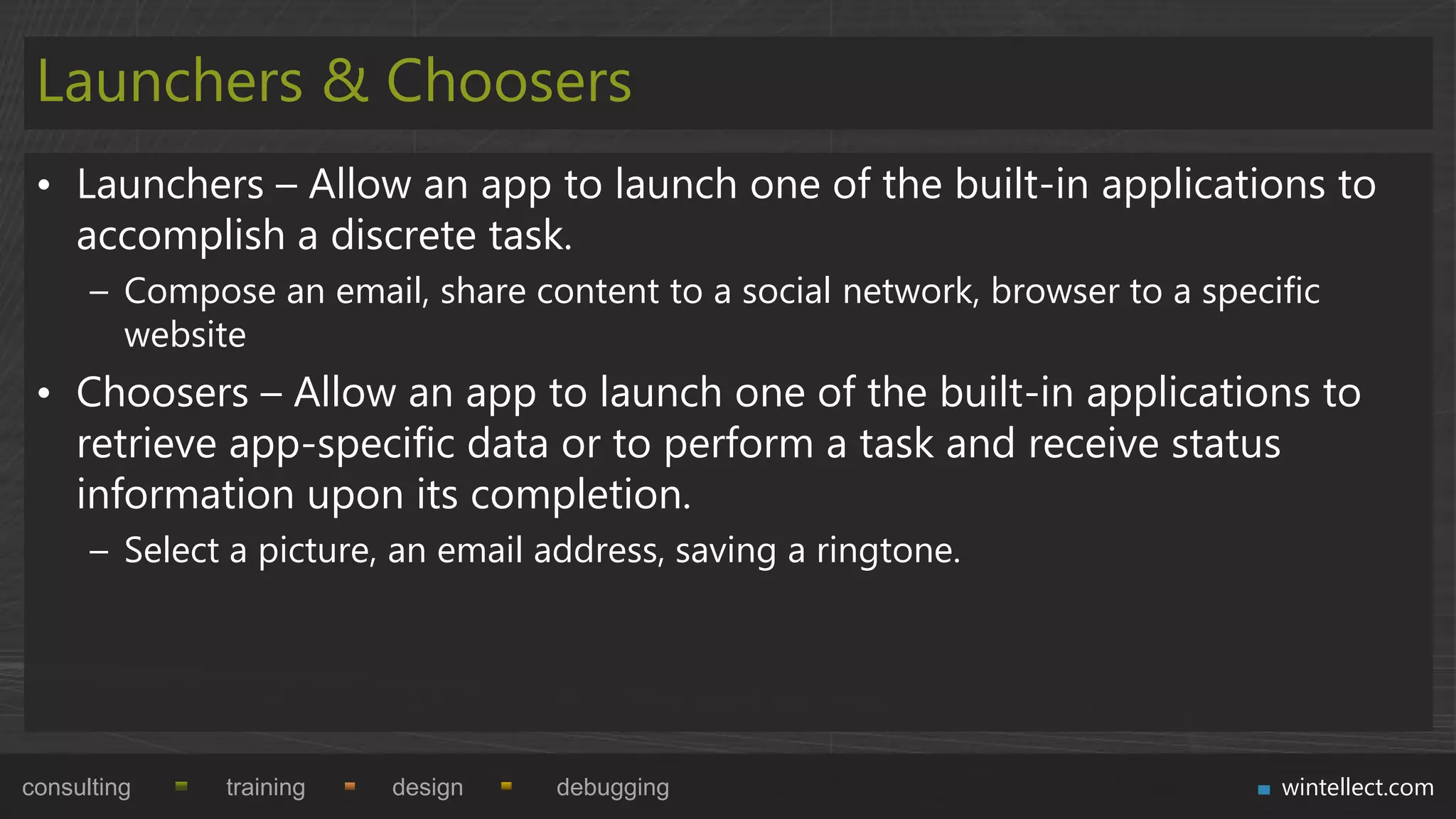 Launchers & Choosers
 • Launchers – Allow an app to launch one of the built-in applications to
   accomplish a discrete task.
      – Compose an email, share content to a social network, browser to a specific
        website
 • Choosers – Allow an app to launch one of the built-in applications to
   retrieve app-specific data or to perform a task and receive status
   information upon its completion.
      – Select a picture, an email address, saving a ringtone.




consulting    training   design     debugging                                  wintellect.com
 