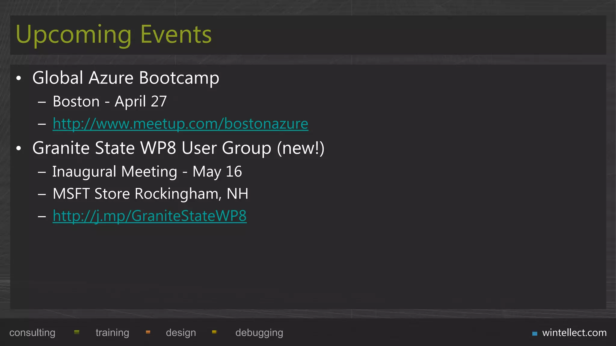 Upcoming Events
 • Global Azure Bootcamp
      – Boston - April 27
      – http://www.meetup.com/bostonazure
 • Granite State WP8 User Group (new!)
      – Inaugural Meeting - May 16
      – MSFT Store Rockingham, NH
      – http://j.mp/GraniteStateWP8




consulting   training   design   debugging   wintellect.com
 