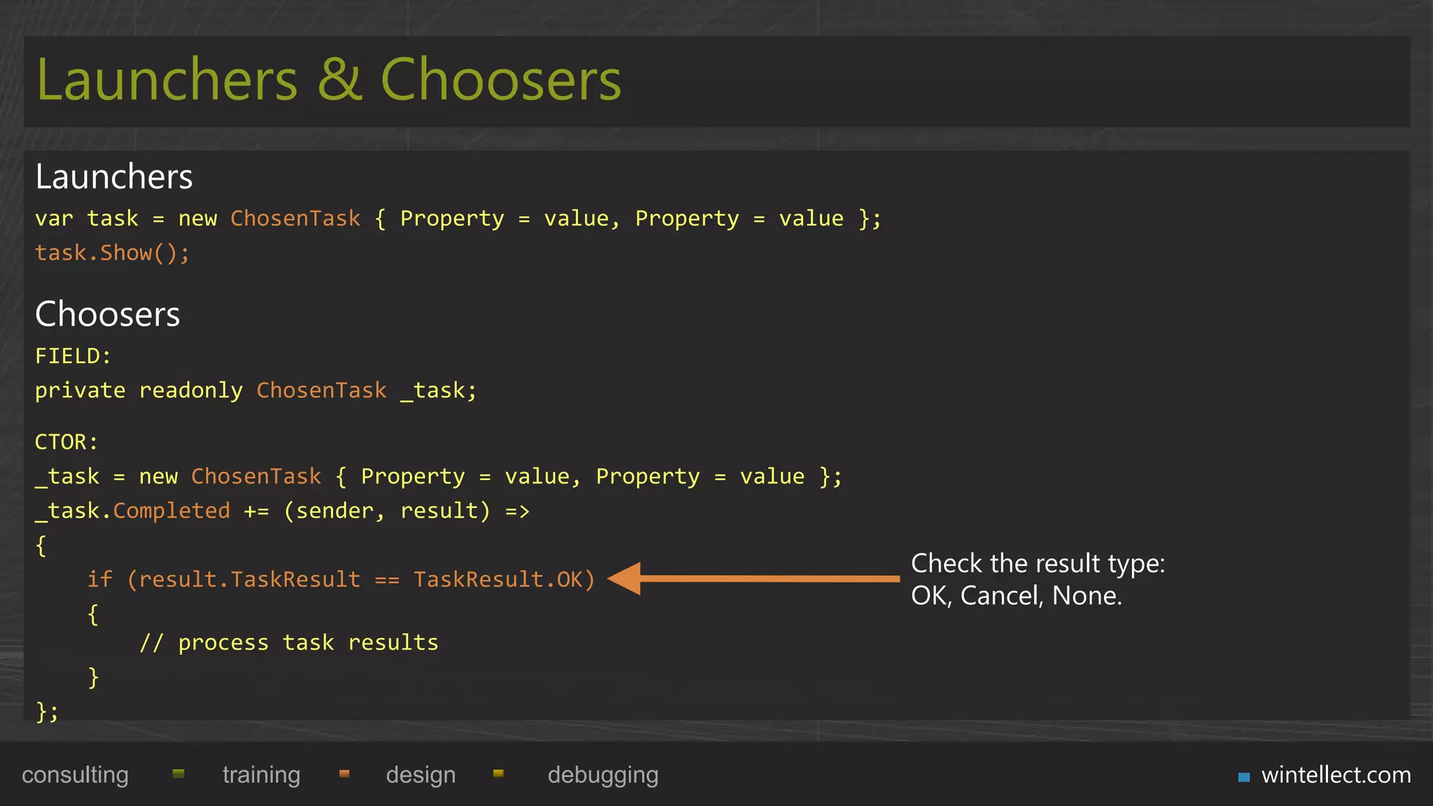 Launchers & Choosers
 Launchers
 var task = new ChosenTask { Property = value, Property = value };
 task.Show();

 Choosers
 FIELD:
 private readonly ChosenTask _task;

 CTOR:
 _task = new ChosenTask { Property = value, Property = value };
 _task.Completed += (sender, result) =>
 {
                                                                     Check the result type:
     if (result.TaskResult == TaskResult.OK)
                                                                     OK, Cancel, None.
     {
         // process task results
     }
 };

consulting     training    design       debugging                                             wintellect.com
 