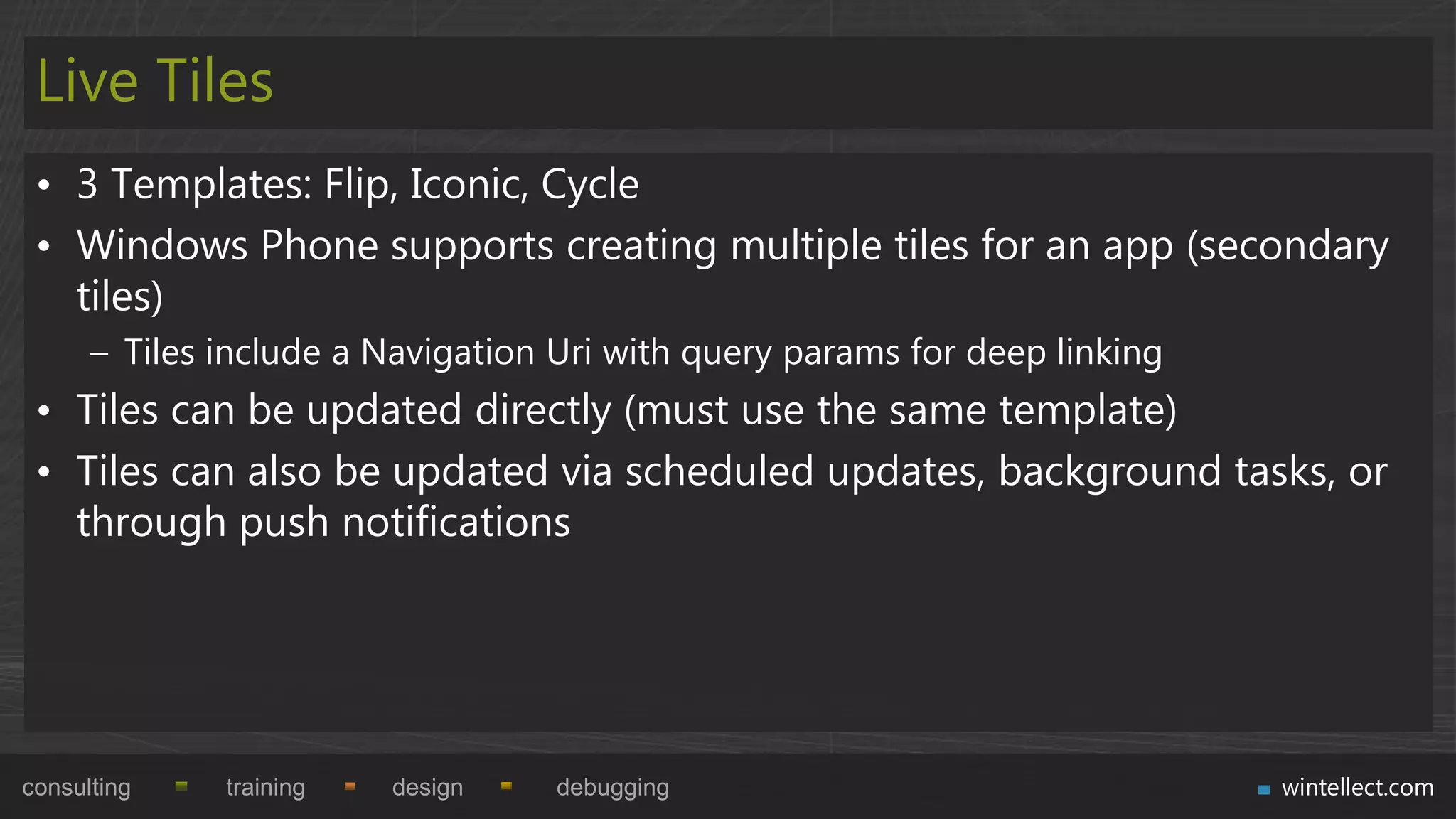 Live Tiles
 • 3 Templates: Flip, Iconic, Cycle
 • Windows Phone supports creating multiple tiles for an app (secondary
   tiles)
      – Tiles include a Navigation Uri with query params for deep linking
 • Tiles can be updated directly (must use the same template)
 • Tiles can also be updated via scheduled updates, background tasks, or
   through push notifications




consulting    training   design    debugging                                wintellect.com
 