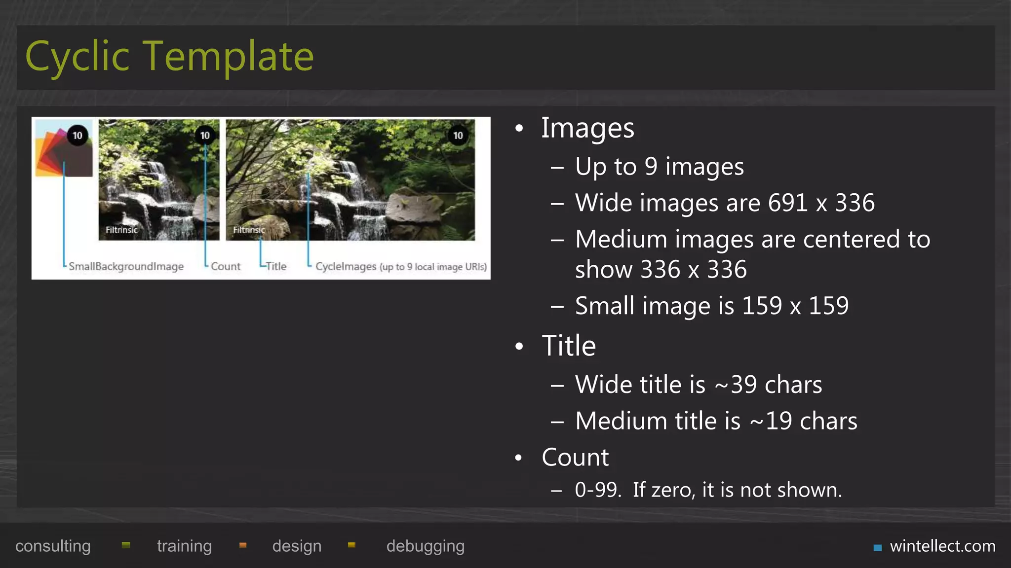 Cyclic Template
                                             • Images
                                                – Up to 9 images
                                                – Wide images are 691 x 336
                                                – Medium images are centered to
                                                  show 336 x 336
                                                – Small image is 159 x 159
                                             • Title
                                                – Wide title is ~39 chars
                                                – Medium title is ~19 chars
                                             • Count
                                                – 0-99. If zero, it is not shown.

consulting   training   design   debugging                                          wintellect.com
 