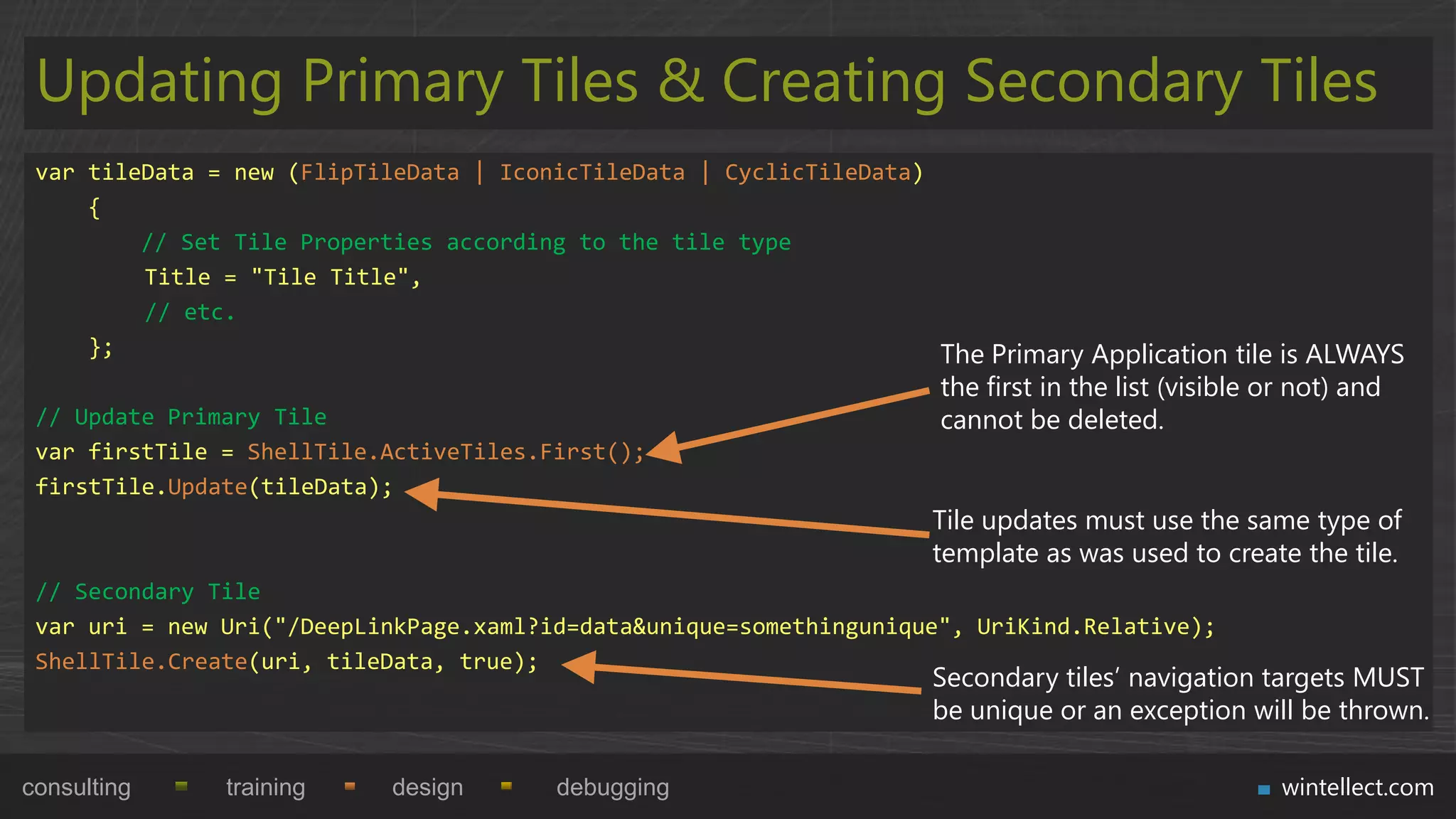 Updating Primary Tiles & Creating Secondary Tiles
 var tileData = new (FlipTileData | IconicTileData | CyclicTileData)
     {
         // Set Tile Properties according to the tile type
         Title = "Tile Title",
         // etc.
     };                                                              The Primary Application tile is ALWAYS
                                                                       the first in the list (visible or not) and
 // Update Primary Tile                                                cannot be deleted.
 var firstTile = ShellTile.ActiveTiles.First();
 firstTile.Update(tileData);
                                                                      Tile updates must use the same type of
                                                                      template as was used to create the tile.
 // Secondary Tile
 var uri = new Uri("/DeepLinkPage.xaml?id=data&unique=somethingunique", UriKind.Relative);
 ShellTile.Create(uri, tileData, true);
                                                                      Secondary tiles‟ navigation targets MUST
                                                                      be unique or an exception will be thrown.

consulting     training     design       debugging                                                     wintellect.com
 