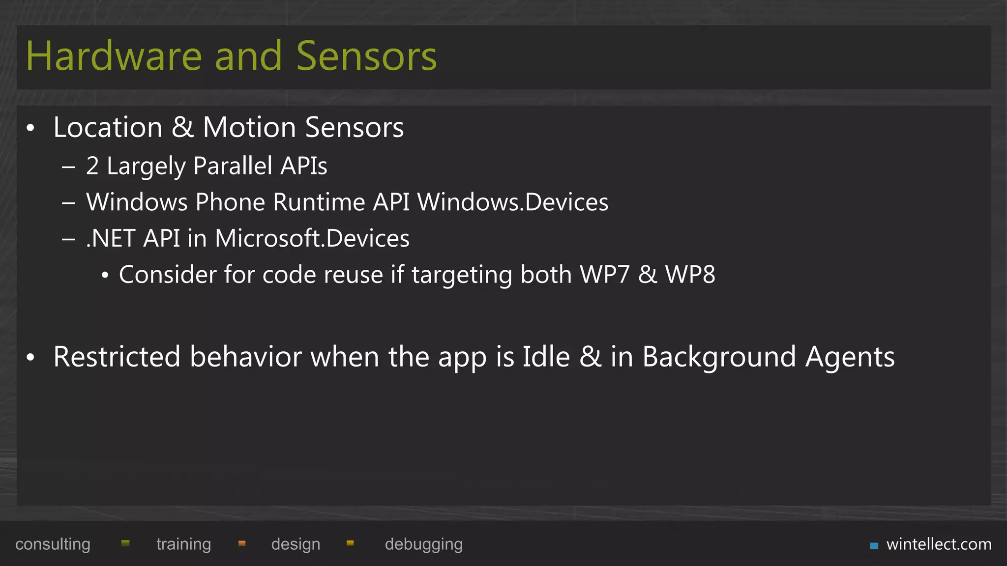 Hardware and Sensors
 • Location & Motion Sensors
      – 2 Largely Parallel APIs
      – Windows Phone Runtime API Windows.Devices
      – .NET API in Microsoft.Devices
         • Consider for code reuse if targeting both WP7 & WP8


 • Restricted behavior when the app is Idle & in Background Agents




consulting    training   design   debugging                      wintellect.com
 