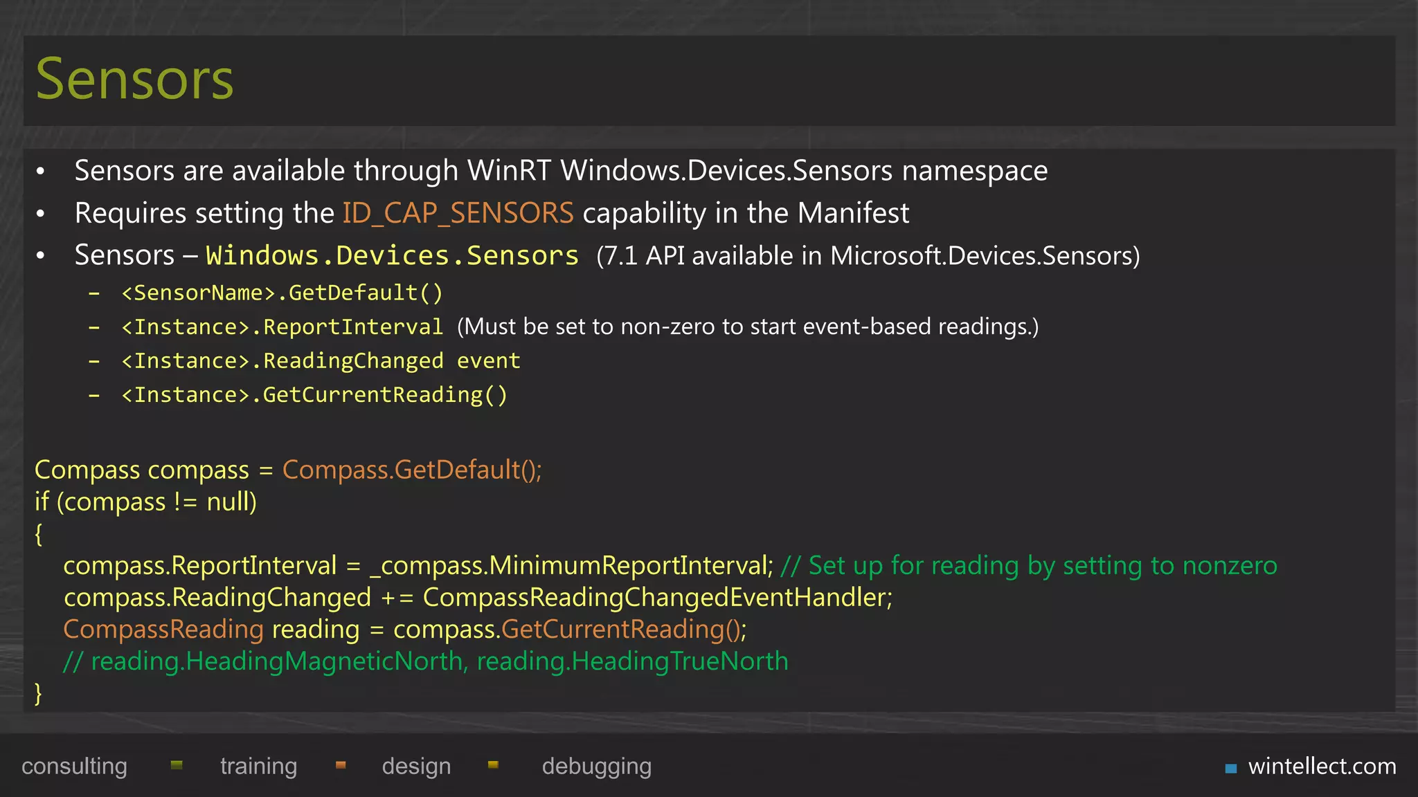 Sensors
 • Sensors are available through WinRT Windows.Devices.Sensors namespace
 • Requires setting the ID_CAP_SENSORS capability in the Manifest
 • Sensors – Windows.Devices.Sensors (7.1 API available in Microsoft.Devices.Sensors)
      –   <SensorName>.GetDefault()
      –   <Instance>.ReportInterval (Must be set to non-zero to start event-based readings.)
      –   <Instance>.ReadingChanged event
      –   <Instance>.GetCurrentReading()


 Compass compass = Compass.GetDefault();
 if (compass != null)
 {
     compass.ReportInterval = _compass.MinimumReportInterval; // Set up for reading by setting to nonzero
     compass.ReadingChanged += CompassReadingChangedEventHandler;
     CompassReading reading = compass.GetCurrentReading();
     // reading.HeadingMagneticNorth, reading.HeadingTrueNorth
 }

consulting        training       design        debugging                                              wintellect.com
 