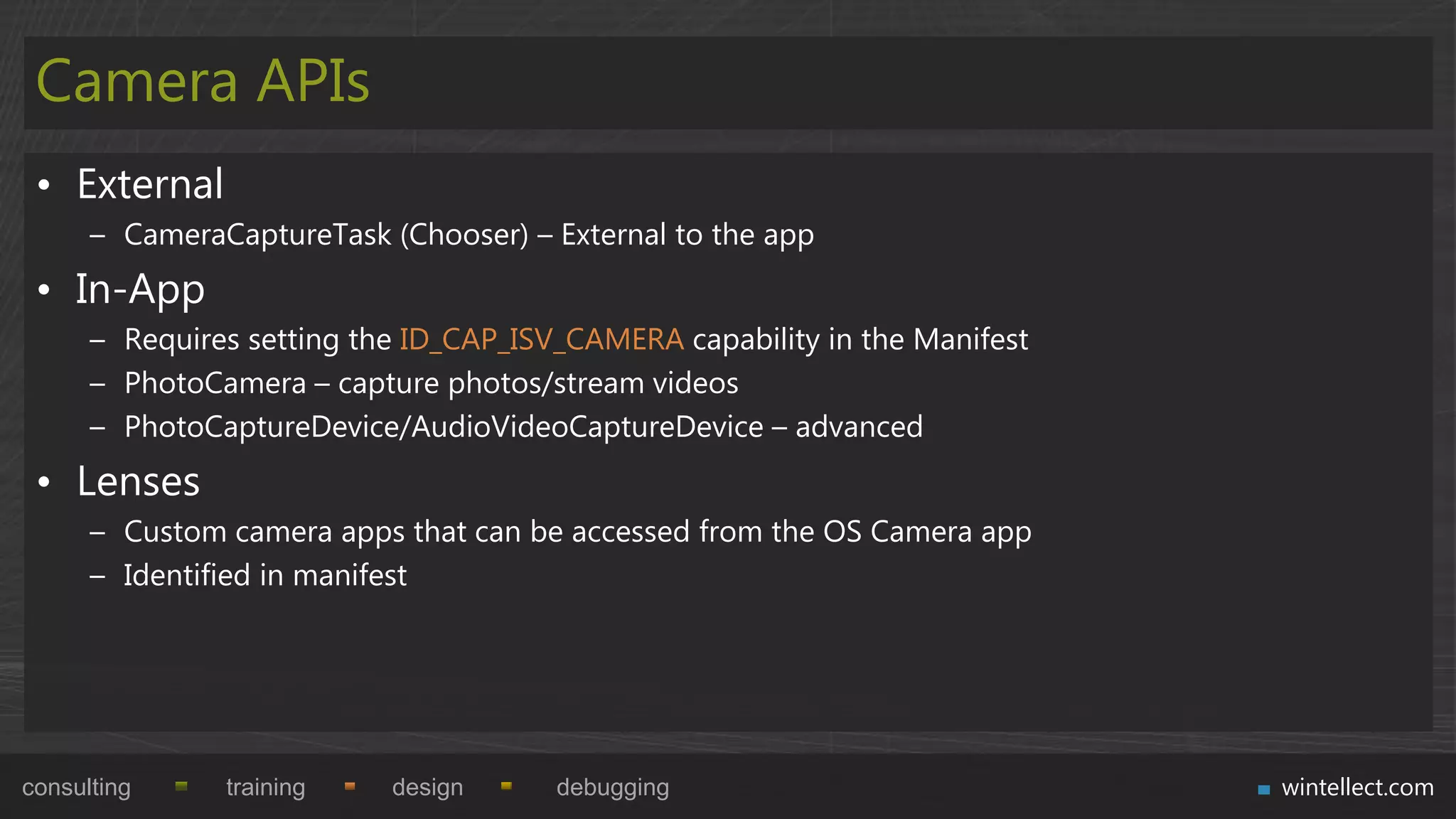 Camera APIs
 • External
      – CameraCaptureTask (Chooser) – External to the app
 • In-App
      – Requires setting the ID_CAP_ISV_CAMERA capability in the Manifest
      – PhotoCamera – capture photos/stream videos
      – PhotoCaptureDevice/AudioVideoCaptureDevice – advanced
 • Lenses
      – Custom camera apps that can be accessed from the OS Camera app
      – Identified in manifest




consulting     training    design      debugging                            wintellect.com
 
