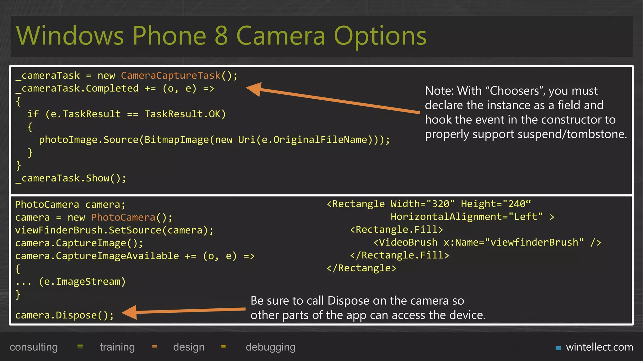 Windows Phone 8 Camera Options
 _cameraTask = new CameraCaptureTask();
 _cameraTask.Completed += (o, e) =>                                       Note: With “Choosers”, you must
 {                                                                        declare the instance as a field and
   if (e.TaskResult == TaskResult.OK)
                                                                          hook the event in the constructor to
   {
     photoImage.Source(BitmapImage(new Uri(e.OriginalFileName)));         properly support suspend/tombstone.
   }
 }
 _cameraTask.Show();

 PhotoCamera camera;                                   <Rectangle Width="320" Height="240“
 camera = new PhotoCamera();                                      HorizontalAlignment="Left" >
 viewFinderBrush.SetSource(camera);                        <Rectangle.Fill>
 camera.CaptureImage();                                        <VideoBrush x:Name="viewfinderBrush" />
 camera.CaptureImageAvailable += (o, e) =>                 </Rectangle.Fill>
 {                                                     </Rectangle>
 ... (e.ImageStream)
 }
                                         Be sure to call Dispose on the camera so
 camera.Dispose();                       other parts of the app can access the device.

consulting     training     design      debugging                                                  wintellect.com
 