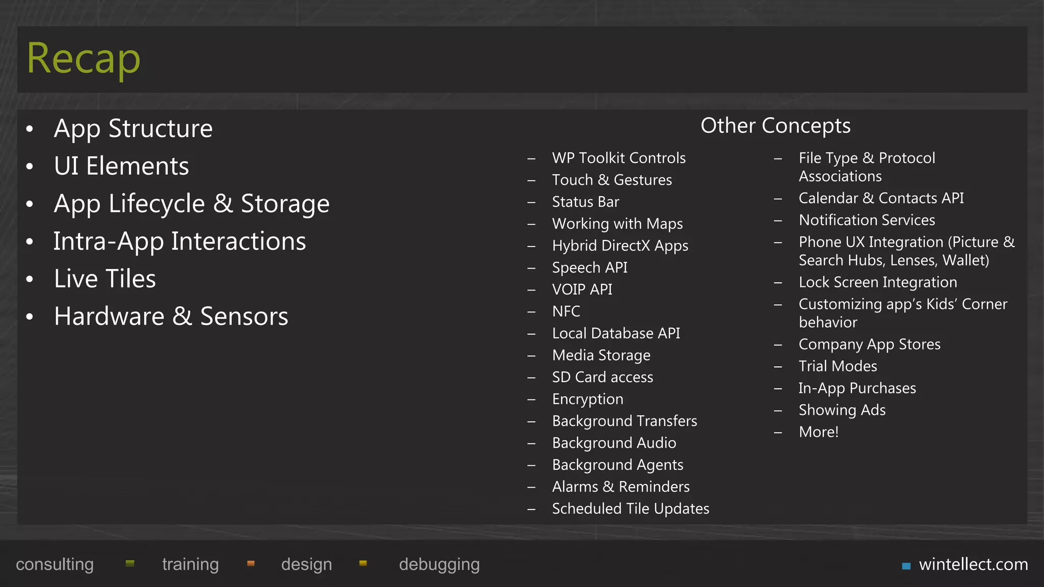Recap
 •   App Structure                                                    Other Concepts
 •   UI Elements                              –
                                              –
                                                  WP Toolkit Controls
                                                  Touch & Gestures
                                                                            –   File Type & Protocol
                                                                                Associations

 •   App Lifecycle & Storage                  –   Status Bar                –
                                                                            –
                                                                                Calendar & Contacts API
                                                                                Notification Services
                                              –   Working with Maps
 •   Intra-App Interactions                   –   Hybrid DirectX Apps       –   Phone UX Integration (Picture &
                                              –   Speech API                    Search Hubs, Lenses, Wallet)
 •   Live Tiles                               –   VOIP API                  –   Lock Screen Integration
                                                                            –   Customizing app‟s Kids‟ Corner
 •   Hardware & Sensors                       –   NFC
                                                                                behavior
                                              –   Local Database API
                                                                            –   Company App Stores
                                              –   Media Storage
                                                                            –   Trial Modes
                                              –   SD Card access
                                                                            –   In-App Purchases
                                              –   Encryption
                                                                            –   Showing Ads
                                              –   Background Transfers
                                                                            –   More!
                                              –   Background Audio
                                              –   Background Agents
                                              –   Alarms & Reminders
                                              –   Scheduled Tile Updates


consulting    training   design   debugging                                                      wintellect.com
 