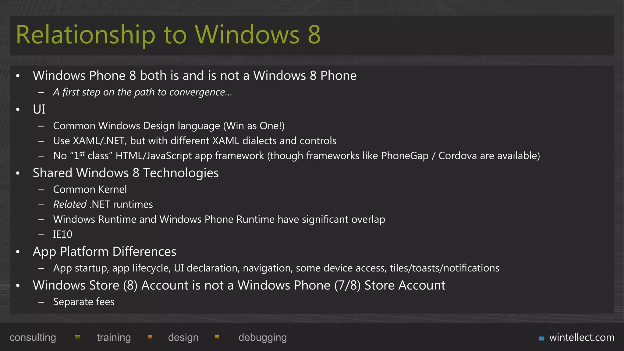 Relationship to Windows 8
 • Windows Phone 8 both is and is not a Windows 8 Phone
      – A first step on the path to convergence…
 • UI
      – Common Windows Design language (Win as One!)
      – Use XAML/.NET, but with different XAML dialects and controls
      – No “1st class” HTML/JavaScript app framework (though frameworks like PhoneGap / Cordova are available)
 • Shared Windows 8 Technologies
      –   Common Kernel
      –   Related .NET runtimes
      –   Windows Runtime and Windows Phone Runtime have significant overlap
      –   IE10
 • App Platform Differences
      – App startup, app lifecycle, UI declaration, navigation, some device access, tiles/toasts/notifications
 • Windows Store (8) Account is not a Windows Phone (7/8) Store Account
      – Separate fees


consulting         training        design          debugging                                                     wintellect.com
 