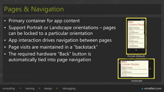 Pages & Navigation
 • Primary container for app content
 • Support Portrait or Landscape orientations – pages
   can be locked to a particular orientation
 • App interaction drives navigation between pages
 • Page visits are maintained in a “backstack”
 • The required hardware “Back” button is               Portrait (Default)
   automatically tied into page navigation



                                                           Landscape


consulting   training   design   debugging                               wintellect.com
 