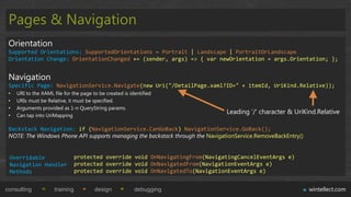 Pages & Navigation
 Orientation
 Supported Orientations: SupportedOrientations – Portrait | Landscape | PortraitOrLandscape
 Orientation Change: OrientationChanged += (sender, args) => { var newOrientation = args.Orientation; };


 Navigation
 Specific Page: NavigationService.Navigate(new Uri("/DetailPage.xaml?ID=" + itemId, UriKind.Relative));
 •   URI to the XAML file for the page to be created is identified
 •   URIs must be Relative, it must be specified.
 •   Arguments provided as 1-n QueryString params.
 •   Can tap into UriMapping
                                                                                Leading „/‟ character & UriKind.Relative

 Backstack Navigation: if (NavigationService.CanGoBack) NavigationService.GoBack();
 NOTE: The Windows Phone API supports managing the backstack through the NavigationService.RemoveBackEntry()


 Overridable                     protected override void OnNavigatingFrom(NavigatingCancelEventArgs e)
 Navigation Handler              protected override void OnNavigatedFrom(NavigationEventArgs e)
 Methods                         protected override void OnNavigatedTo(NavigationEventArgs e)


consulting            training          design            debugging                                            wintellect.com
 